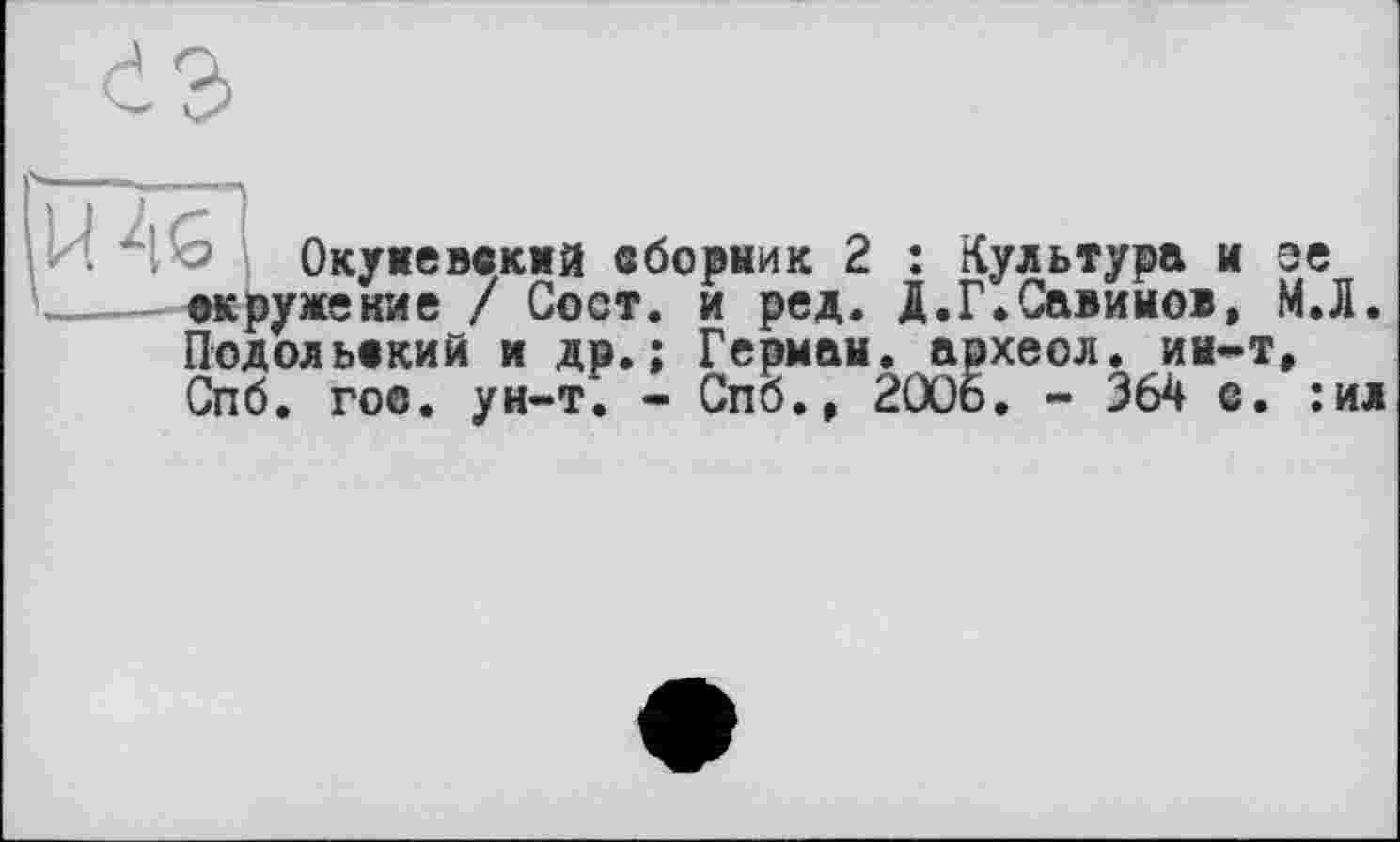 ﻿і о Окужеввкмй вборник 2 : Культура и эе ©кружение / Сост. и ред. Д.Г.Савинов, М.Л. Подольский и др.; Герман, археол. ин-т, Спб. гос. ун-т. - Спб., 2006. - 364 е. :ил